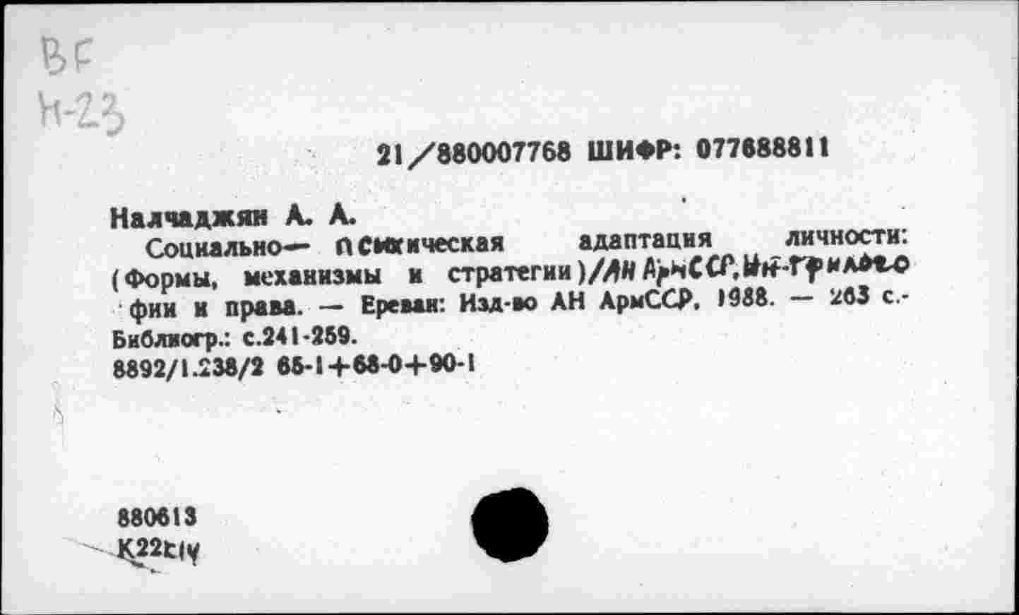 ﻿21/880007768 ШИФР: 077688811
Налчаджян А. А.
Социально— психическая адаптация личности:
(Формы, механизмы и стратегии)/ЛНЛ>иССР,
фии и права. — Ереван: Изд-во АН АрмССР. •988. — 263 с.-Библвогр.: с.241-269.
8892/1.238/2 66-1+68-0+90-1
880613